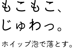 「もこもこ、じゅわっ。」ホイップ泡で落とす。