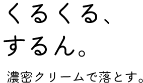 「くるくる、するん。」濃密クリームで落とす。