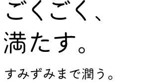 「ごくごく、満たす。」すみずみまで潤う。