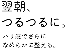 「翌朝、つるつるに。」ハリ感でさらになめらかに整える。